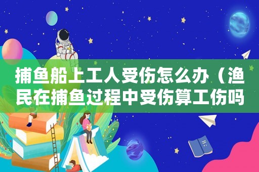 捕魚船上工人受傷怎么辦（漁民在捕魚過程中受傷算工傷嗎）