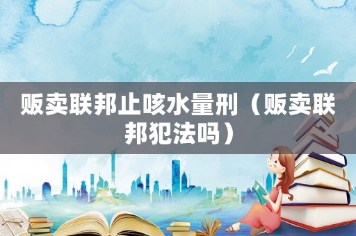 販賣聯邦止咳水量刑（販賣聯邦犯法嗎）