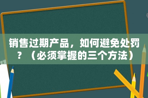 銷售過期產(chǎn)品，如何避免處罰？（必須掌握的三個(gè)方法）