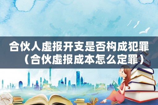 合伙人虛報開支是否構成犯罪（合伙虛報成本怎么定罪）