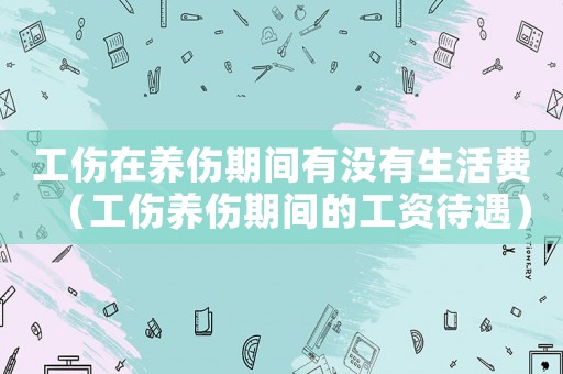 工傷在養傷期間有沒有生活費（工傷養傷期間的工資待遇）