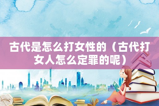 古代是怎么打女性的（古代打女人怎么定罪的呢）
