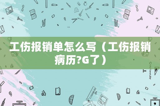 工傷報銷單怎么寫（工傷報銷病歷?G了）
