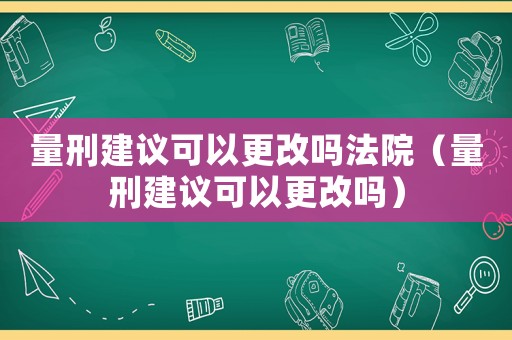 量刑建議可以更改嗎法院（量刑建議可以更改嗎）