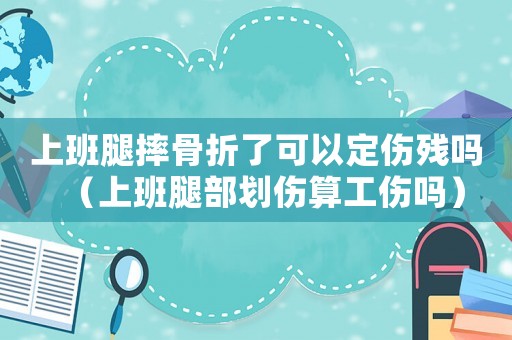 上班腿摔骨折了可以定傷殘嗎（上班腿部劃傷算工傷嗎）