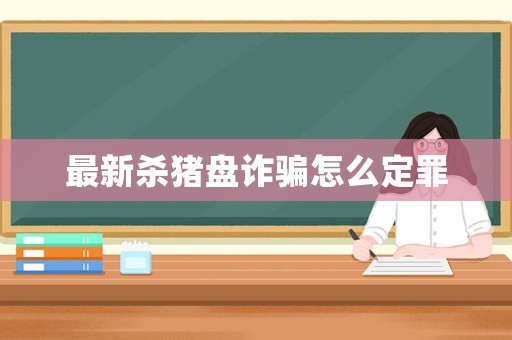 最新殺豬盤詐騙怎么定罪