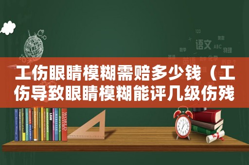 工傷眼睛模糊需賠多少錢（工傷導(dǎo)致眼睛模糊能評(píng)幾級(jí)傷殘）