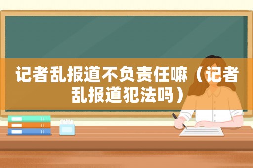 記者亂報道不負責任嘛（記者亂報道犯法嗎）