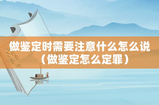 做鑒定時需要注意什么怎么說（做鑒定怎么定罪）