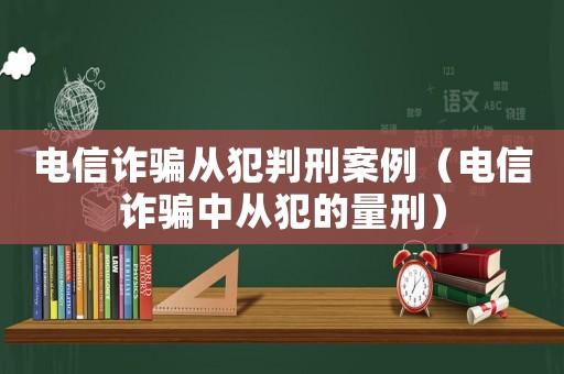 電信詐騙從犯判刑案例（電信詐騙中從犯的量刑）