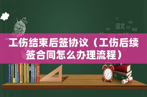 工傷結(jié)束后簽協(xié)議（工傷后續(xù)簽合同怎么辦理流程）