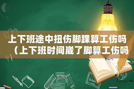上下班途中扭傷腳踝算工傷嗎（上下班時間崴了腳算工傷嗎）