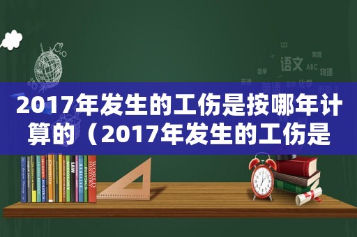 2017年發(fā)生的工傷是按哪年計(jì)算的（2017年發(fā)生的工傷是按哪年）