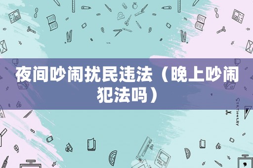 夜間吵鬧擾民違法（晚上吵鬧犯法嗎）