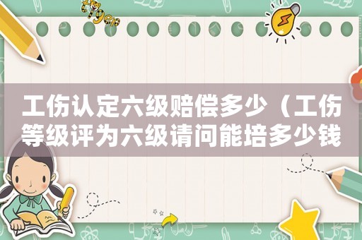 工傷認定六級賠償多少（工傷等級評為六級請問能培多少錢）