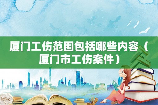 廈門工傷范圍包括哪些內容（廈門市工傷案件）
