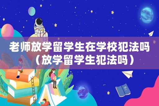 老師放學留學生在學校犯法嗎（放學留學生犯法嗎）