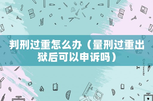 判刑過重怎么辦（量刑過重出獄后可以申訴嗎）