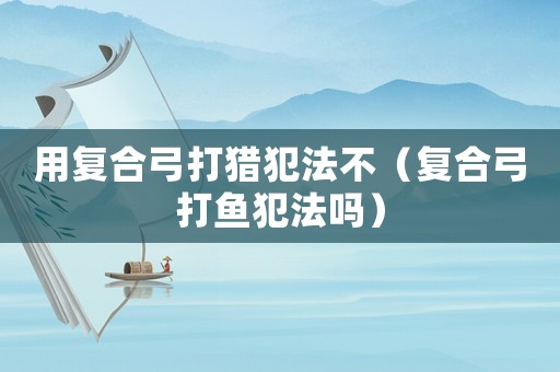 用復合弓打獵犯法不（復合弓打魚犯法嗎）