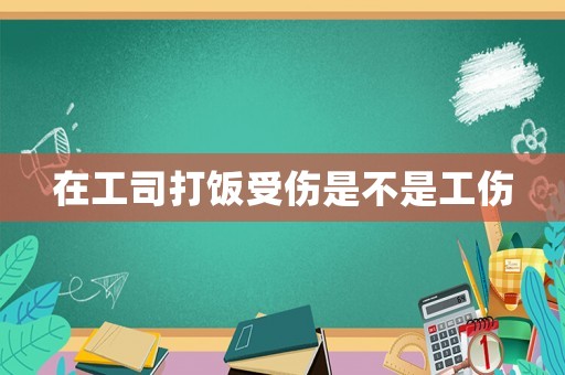 在工司打飯受傷是不是工傷