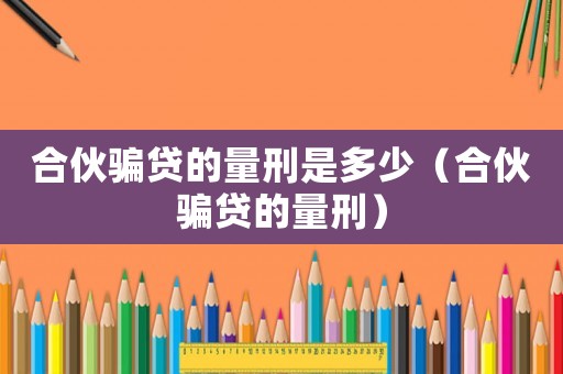 合伙騙貸的量刑是多少（合伙騙貸的量刑）