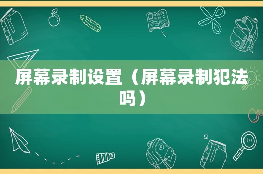 屏幕錄制設置（屏幕錄制犯法嗎）
