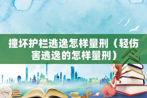 撞壞護(hù)欄逃逸怎樣量刑（輕傷害逃逸的怎樣量刑）