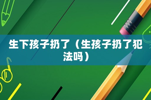 生下孩子扔了（生孩子扔了犯法嗎）