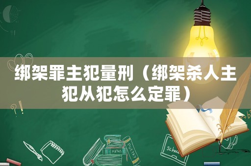 綁架罪主犯量刑（綁架殺人主犯從犯怎么定罪）