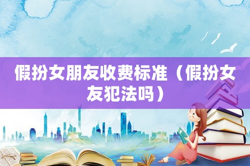 假扮女朋友收費(fèi)標(biāo)準(zhǔn)（假扮女友犯法嗎）