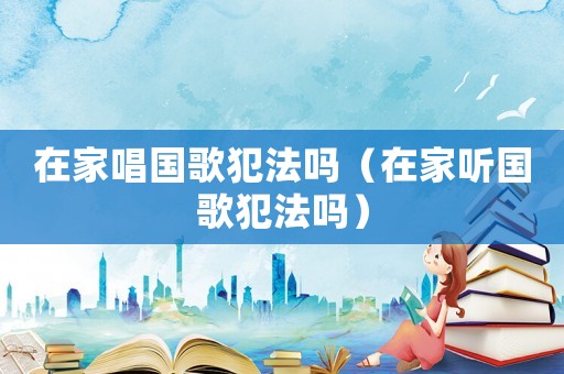 在家唱國歌犯法嗎（在家聽國歌犯法嗎）