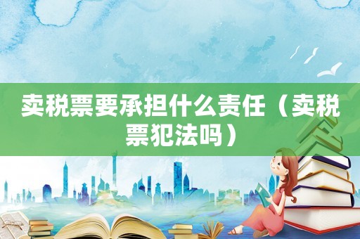 賣稅票要承擔什么責任（賣稅票犯法嗎）