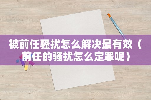 被前任騷擾怎么解決最有效（前任的騷擾怎么定罪呢）