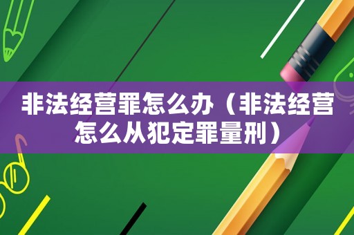 非法經營罪怎么辦（非法經營怎么從犯定罪量刑）