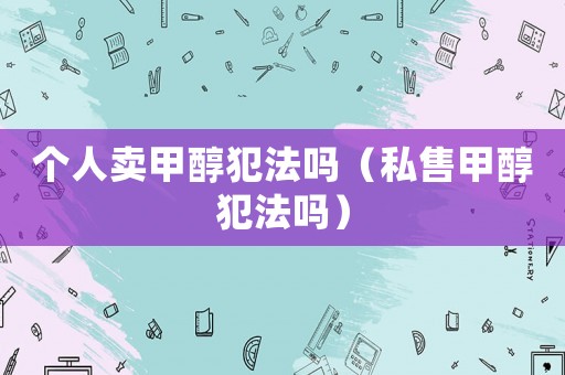 個(gè)人賣甲醇犯法嗎（私售甲醇犯法嗎）