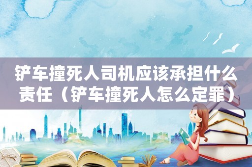 鏟車撞死人司機(jī)應(yīng)該承擔(dān)什么責(zé)任（鏟車撞死人怎么定罪）