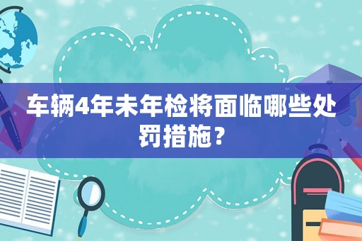 車輛4年未年檢將面臨哪些處罰措施？