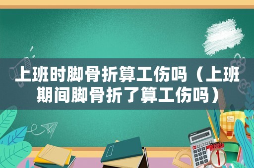 上班時腳骨折算工傷嗎（上班期間腳骨折了算工傷嗎）