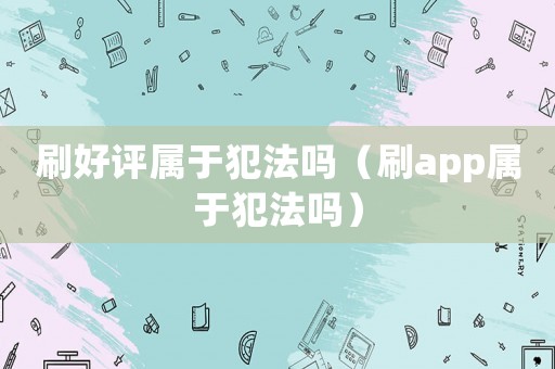 刷好評屬于犯法嗎（刷app屬于犯法嗎）