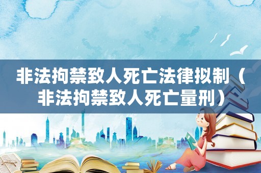 非法拘禁致人死亡法律擬制（非法拘禁致人死亡量刑）