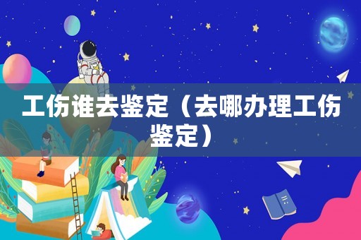 工傷誰去鑒定（去哪辦理工傷鑒定）