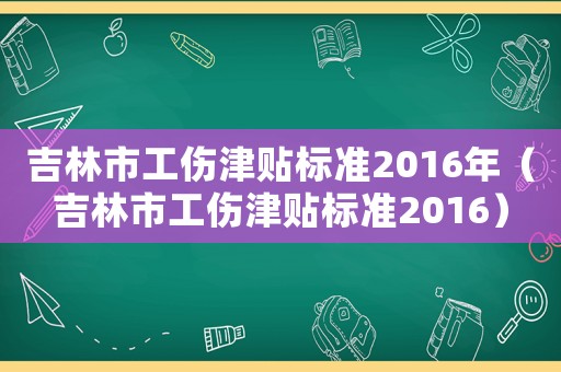 吉林市工傷津貼標(biāo)準(zhǔn)2016年（吉林市工傷津貼標(biāo)準(zhǔn)2016）