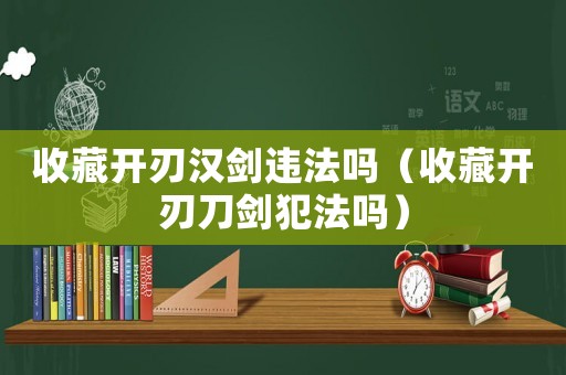 收藏開刃漢劍違法嗎（收藏開刃刀劍犯法嗎）