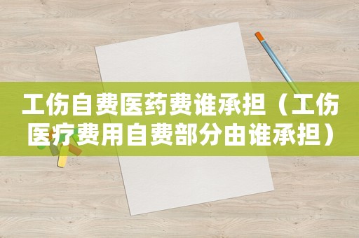工傷自費醫藥費誰承擔（工傷醫療費用自費部分由誰承擔）