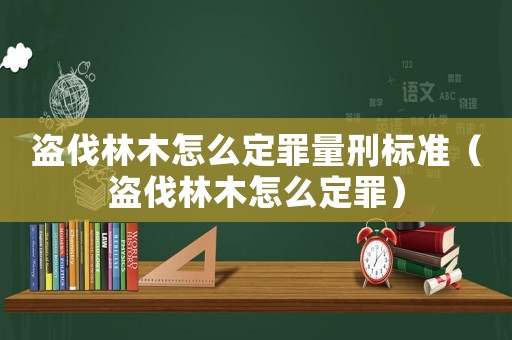 盜伐林木怎么定罪量刑標準（盜伐林木怎么定罪）