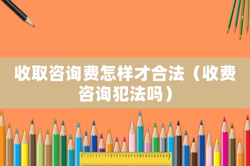 收取咨詢費怎樣才合法（收費咨詢犯法嗎）