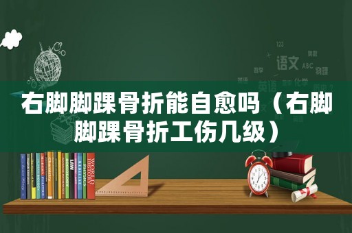 右腳腳踝骨折能自愈嗎（右腳腳踝骨折工傷幾級）