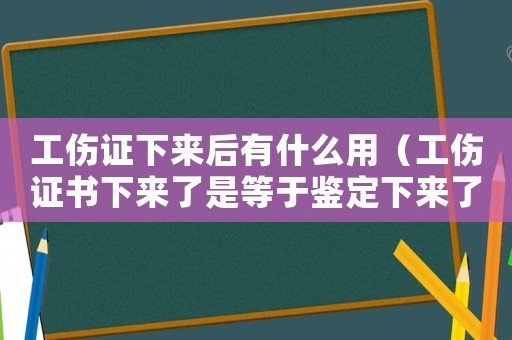 工傷證下來后有什么用（工傷證書下來了是等于鑒定下來了嗎）