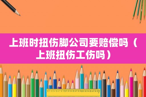 上班時扭傷腳公司要賠償嗎（上班扭傷工傷嗎）