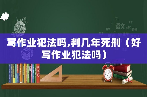 寫作業犯法嗎,判幾年死刑（好寫作業犯法嗎）